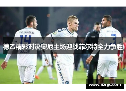 德乙精彩对决奥厄主场迎战菲尔特全力争胜