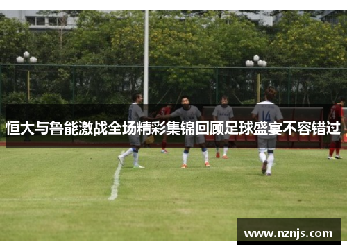 恒大与鲁能激战全场精彩集锦回顾足球盛宴不容错过